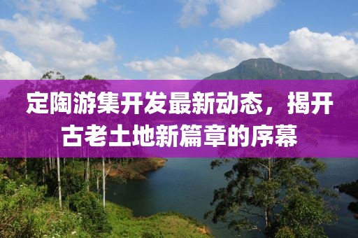 定陶游集开发最新动态，揭开古老土地新篇章的序幕