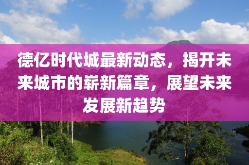 德亿时代城最新动态，揭开未来城市的崭新篇章，展望未来发展新趋势