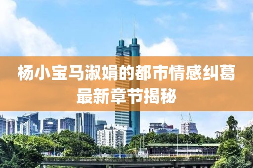 杨小宝马淑娟的都市情感纠葛最新章节揭秘