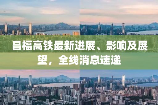 昌福高铁最新进展、影响及展望，全线消息速递