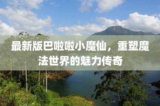 最新版巴啦啦小魔仙，重塑魔法世界的魅力传奇