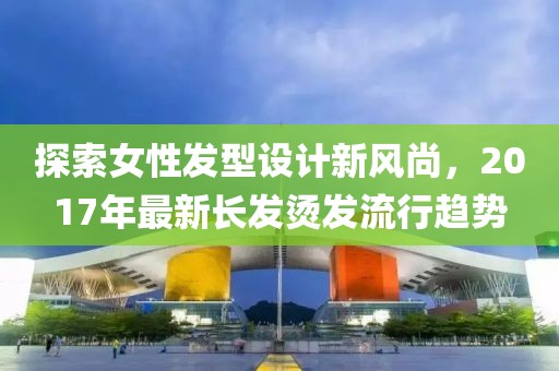探索女性发型设计新风尚，2017年最新长发烫发流行趋势