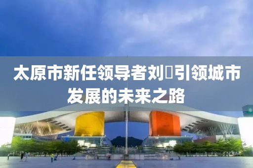 太原市新任领导者刘鹓引领城市发展的未来之路