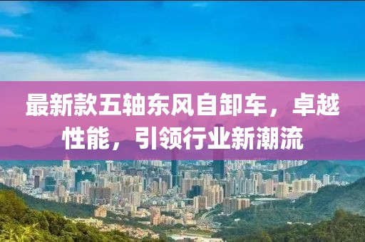 最新款五轴东风自卸车，卓越性能，引领行业新潮流