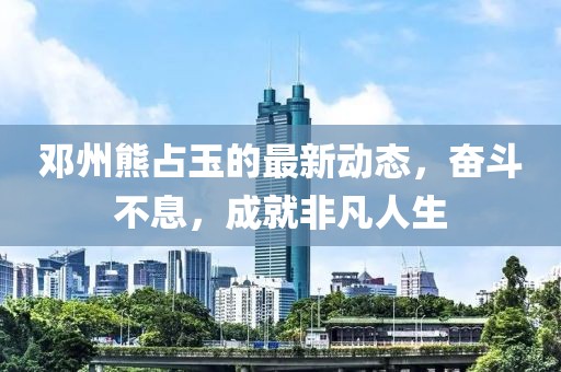 邓州熊占玉的最新动态，奋斗不息，成就非凡人生
