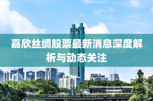 嘉欣丝绸股票最新消息深度解析与动态关注