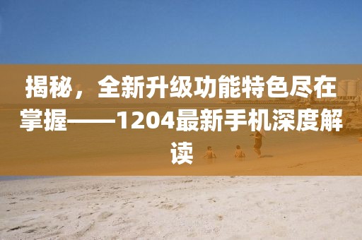 揭秘，全新升级功能特色尽在掌握——1204最新手机深度解读