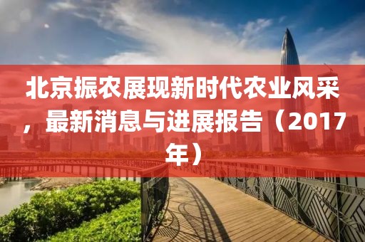 北京振农展现新时代农业风采，最新消息与进展报告（2017年）