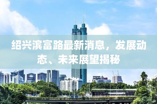 绍兴滨富路最新消息，发展动态、未来展望揭秘