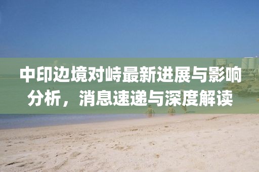 中印边境对峙最新进展与影响分析，消息速递与深度解读