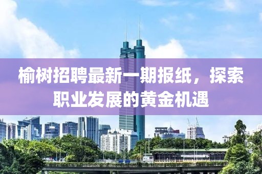 榆树招聘最新一期报纸，探索职业发展的黄金机遇