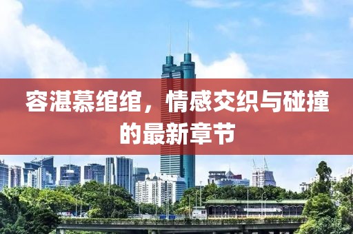 容湛慕绾绾，情感交织与碰撞的最新章节