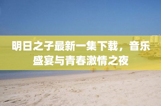 明日之子最新一集下载，音乐盛宴与青春激情之夜