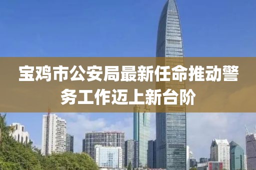 宝鸡市公安局最新任命推动警务工作迈上新台阶