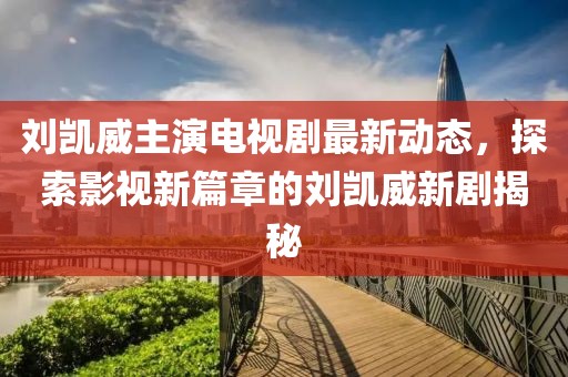 刘凯威主演电视剧最新动态，探索影视新篇章的刘凯威新剧揭秘