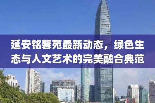 延安铭馨苑最新动态，绿色生态与人文艺术的完美融合典范