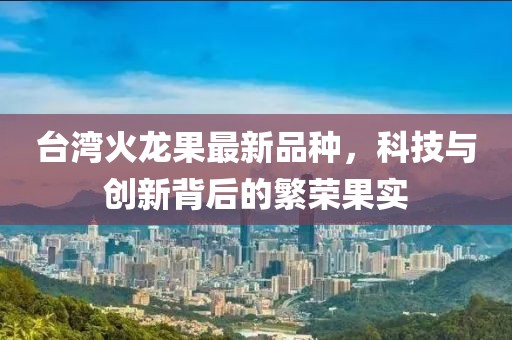 台湾火龙果最新品种，科技与创新背后的繁荣果实