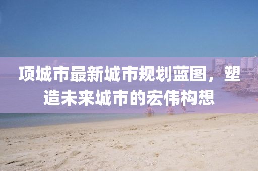 项城市最新城市规划蓝图，塑造未来城市的宏伟构想