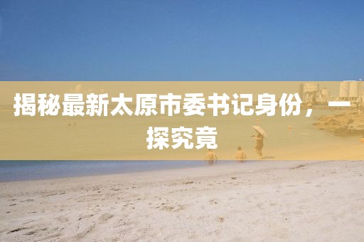 揭秘最新太原市委书记身份，一探究竟