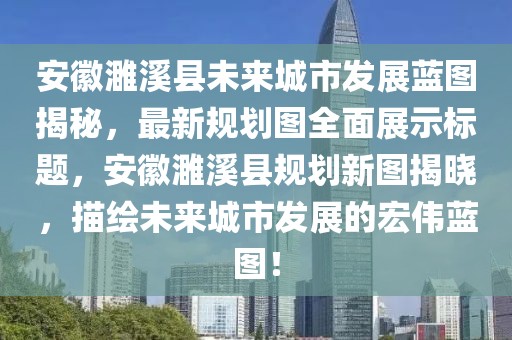 安徽濉溪县未来城市发展蓝图揭秘，最新规划图全面展示标题，安徽濉溪县规划新图揭晓，描绘未来城市发展的宏伟蓝图！