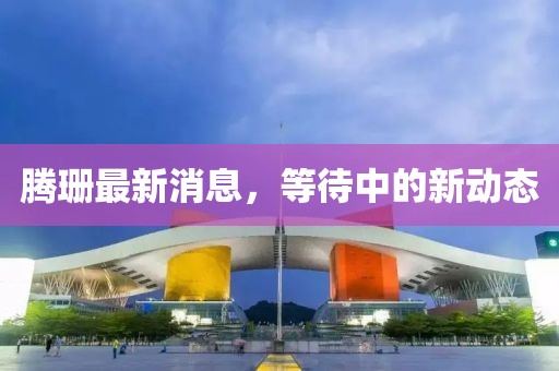 腾珊最新消息，等待中的新动态