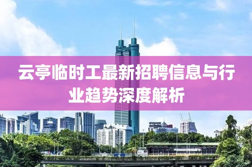 云亭临时工最新招聘信息与行业趋势深度解析
