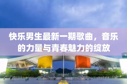 快乐男生最新一期歌曲，音乐的力量与青春魅力的绽放