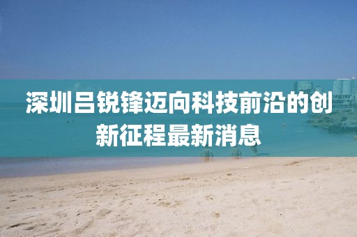 深圳吕锐锋迈向科技前沿的创新征程最新消息