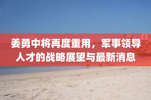 姜勇中将再度重用，军事领导人才的战略展望与最新消息