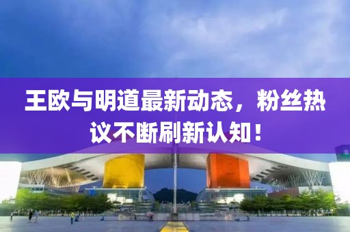 王欧与明道最新动态，粉丝热议不断刷新认知！