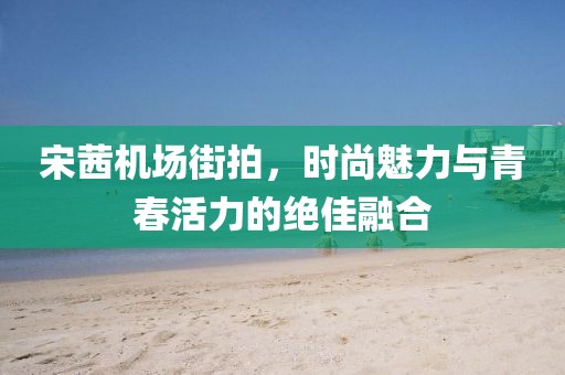 宋茜机场街拍，时尚魅力与青春活力的绝佳融合