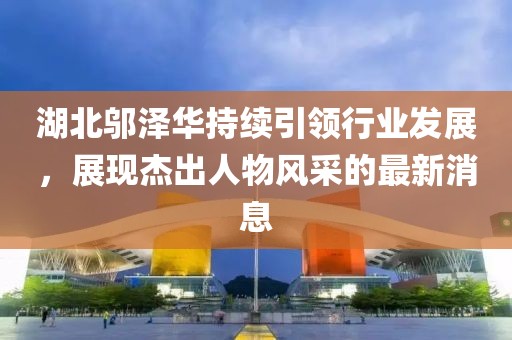 湖北邬泽华持续引领行业发展，展现杰出人物风采的最新消息