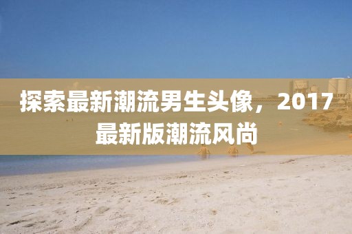 探索最新潮流男生头像，2017最新版潮流风尚