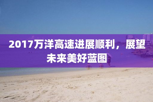 2017万洋高速进展顺利，展望未来美好蓝图