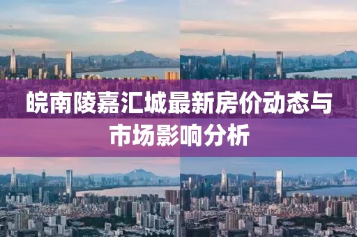 皖南陵嘉汇城最新房价动态与市场影响分析
