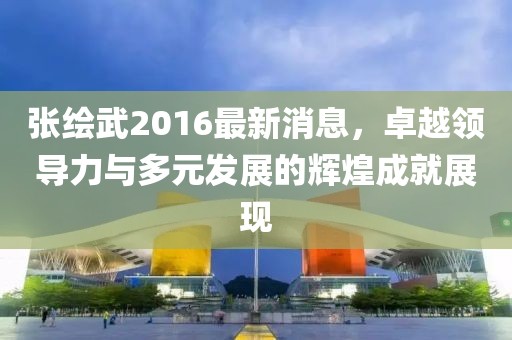 张绘武2016最新消息，卓越领导力与多元发展的辉煌成就展现