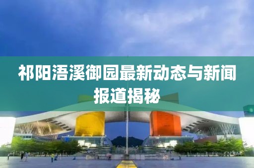 祁阳浯溪御园最新动态与新闻报道揭秘