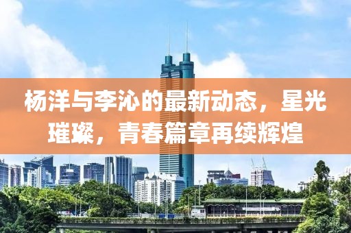 杨洋与李沁的最新动态，星光璀璨，青春篇章再续辉煌