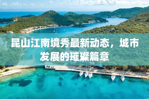 昆山江南境秀最新动态，城市发展的璀璨篇章