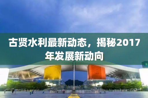 古贤水利最新动态，揭秘2017年发展新动向
