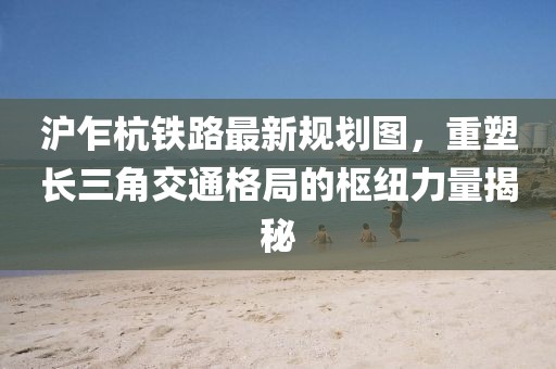 沪乍杭铁路最新规划图，重塑长三角交通格局的枢纽力量揭秘