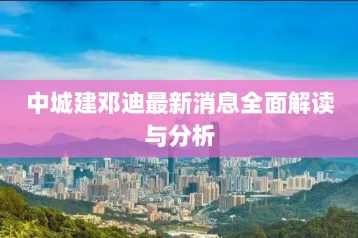 中城建邓迪最新消息全面解读与分析
