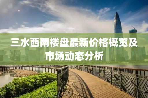三水西南楼盘最新价格概览及市场动态分析