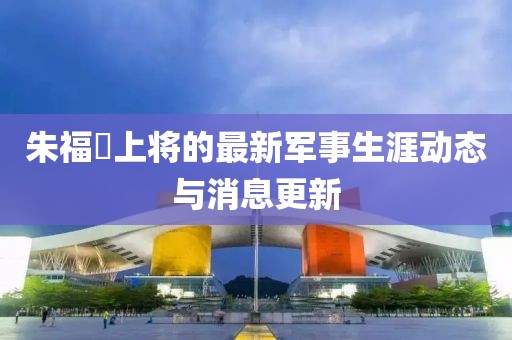 朱福煕上将的最新军事生涯动态与消息更新