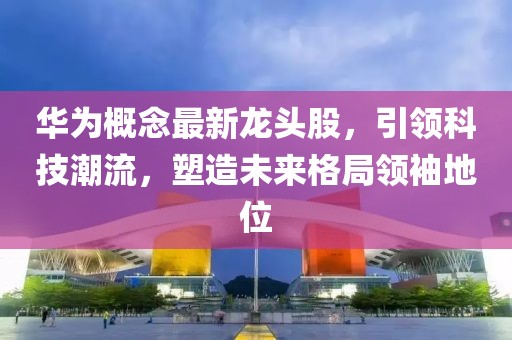 华为概念最新龙头股，引领科技潮流，塑造未来格局领袖地位