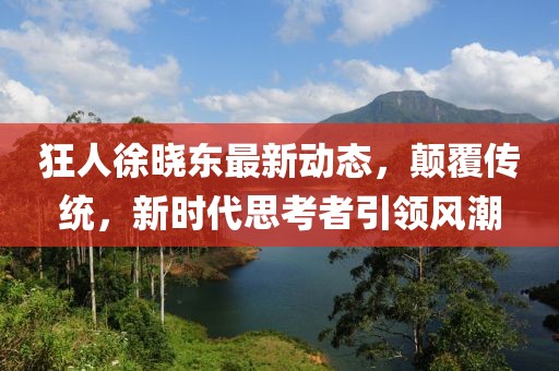 狂人徐晓东最新动态，颠覆传统，新时代思考者引领风潮