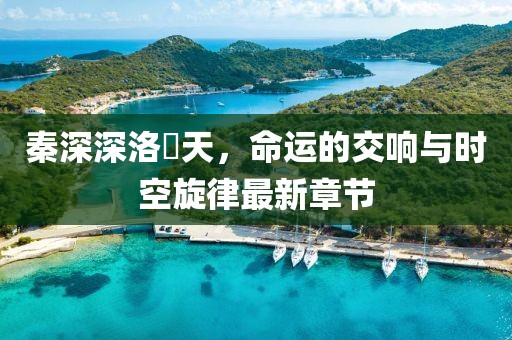秦深深洛祎天，命运的交响与时空旋律最新章节