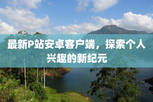 最新P站安卓客户端，探索个人兴趣的新纪元