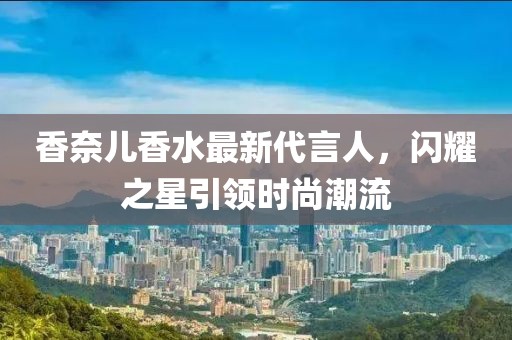 香奈儿香水最新代言人，闪耀之星引领时尚潮流