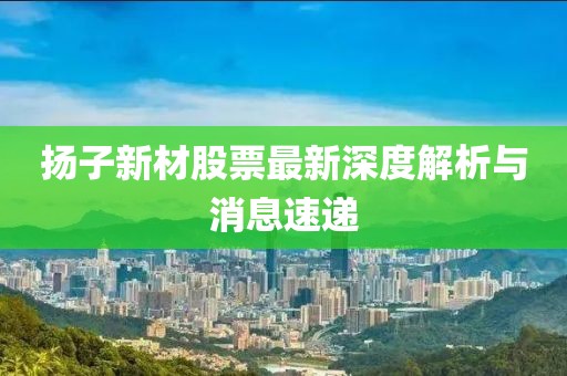 扬子新材股票最新深度解析与消息速递